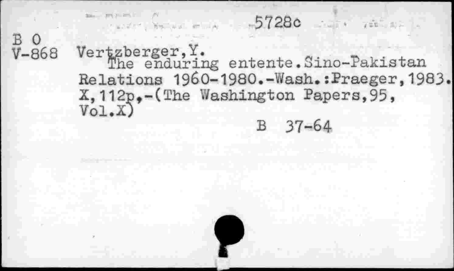 ﻿	5728o
B 0 V-868	^er^hee enduring entente.Sino-Pakistan Relations 1960-1980.-Wash.:Praeger,1983 X, 112p,-(The Washington Paper s, 95» Vol.X) B 37-64
F